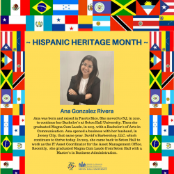 Ana was born and raised in Puerto Rico. She moved to NJ. in 2010, to continue her Bachelor's at Seton Hall University. Then she graduated Magna Cum Laude, in 2013, with a Bachelor's of Arts in Communication. Ana opened a business with her husband. in Jersey City. that same year. David's Barbershop, LLC. which continues to live today. In 2015, she came back to Seton Hall to work as the IT Asset Coordinator for the Asset Management Office. Recently, she graduated Magna Cum Laude from Seton Hall with a Master's in Business Administration.