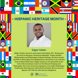 Edgar Valdez was born and raised in Brooklyn, NY. His parents are from La Romana, Dominican Republic. Valdez studied Mathematics and Philosophy at Boston College. He then earned his PhD in Philosophy from Binghamton University in 2011 and has been at Seton Hall since. Edgar teaches in the primarily in the Core with occasional courses in the Honors Program and Philosophy. He is one of several organizers of a Latinx Philosophy Conference that this year will be held virtually. He now lives in Queens, NY with his wife and two daughters.