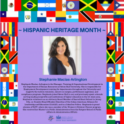 Stephanie Macias-Arlington is the Manager, Training & Organizational Development in the Department of Human Resources at Seton Hall University. She is responsible for Employment Development training for departments throughout the University and supports the tuition remission, minors on campus, performance appraisal, and compliance programs. Stephanie joined Seton Hall in 2017 and previously spent a decade serving leading nonprofits and institutions of higher education in the tri-state area. Stephanie volunteers as an Advisory Board Member of Sacred Heart School in Jersey Leadership and Education (CAALE), and is a CubaOne Fellow. Stephanie is proud alumna of NJIT, where she was a member of the Women's Division I Soccer program. She received her Master's in Public Administration from the Rutgers School of Public Affairs & Administration (SPAA).